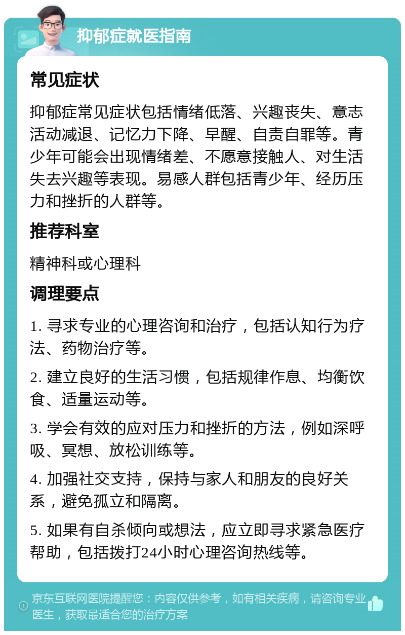 抑郁症就医指南 常见症状 抑郁症常见症状包括情绪低落、兴趣丧失、意志活动减退、记忆力下降、早醒、自责自罪等。青少年可能会出现情绪差、不愿意接触人、对生活失去兴趣等表现。易感人群包括青少年、经历压力和挫折的人群等。 推荐科室 精神科或心理科 调理要点 1. 寻求专业的心理咨询和治疗，包括认知行为疗法、药物治疗等。 2. 建立良好的生活习惯，包括规律作息、均衡饮食、适量运动等。 3. 学会有效的应对压力和挫折的方法，例如深呼吸、冥想、放松训练等。 4. 加强社交支持，保持与家人和朋友的良好关系，避免孤立和隔离。 5. 如果有自杀倾向或想法，应立即寻求紧急医疗帮助，包括拨打24小时心理咨询热线等。