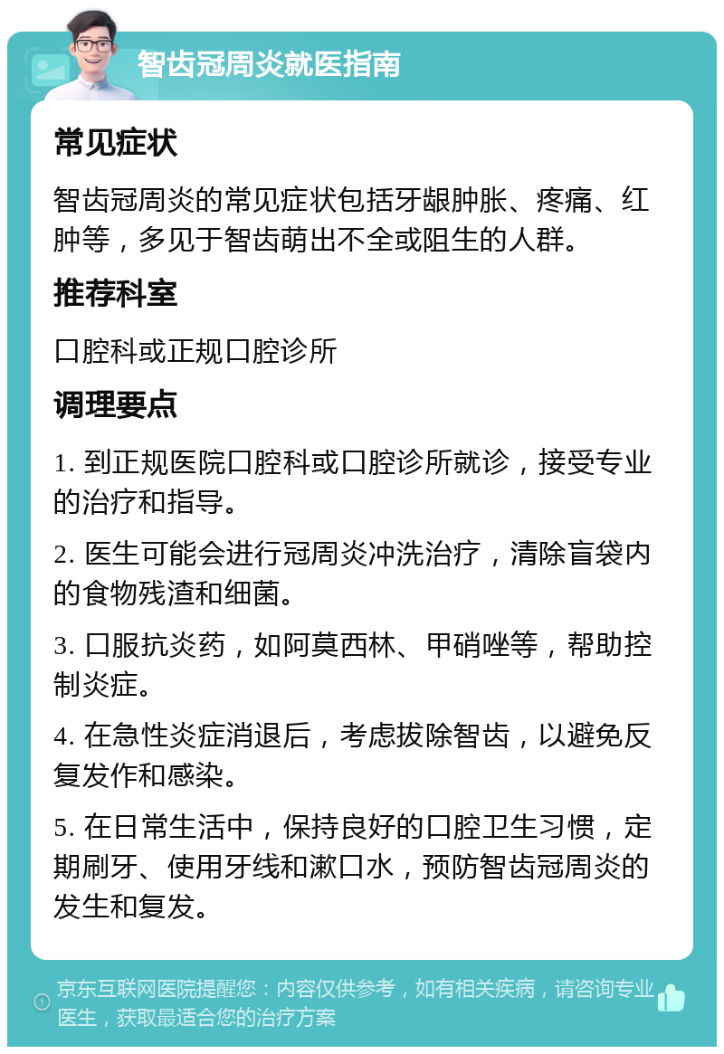 智齿冠周炎就医指南 常见症状 智齿冠周炎的常见症状包括牙龈肿胀、疼痛、红肿等，多见于智齿萌出不全或阻生的人群。 推荐科室 口腔科或正规口腔诊所 调理要点 1. 到正规医院口腔科或口腔诊所就诊，接受专业的治疗和指导。 2. 医生可能会进行冠周炎冲洗治疗，清除盲袋内的食物残渣和细菌。 3. 口服抗炎药，如阿莫西林、甲硝唑等，帮助控制炎症。 4. 在急性炎症消退后，考虑拔除智齿，以避免反复发作和感染。 5. 在日常生活中，保持良好的口腔卫生习惯，定期刷牙、使用牙线和漱口水，预防智齿冠周炎的发生和复发。