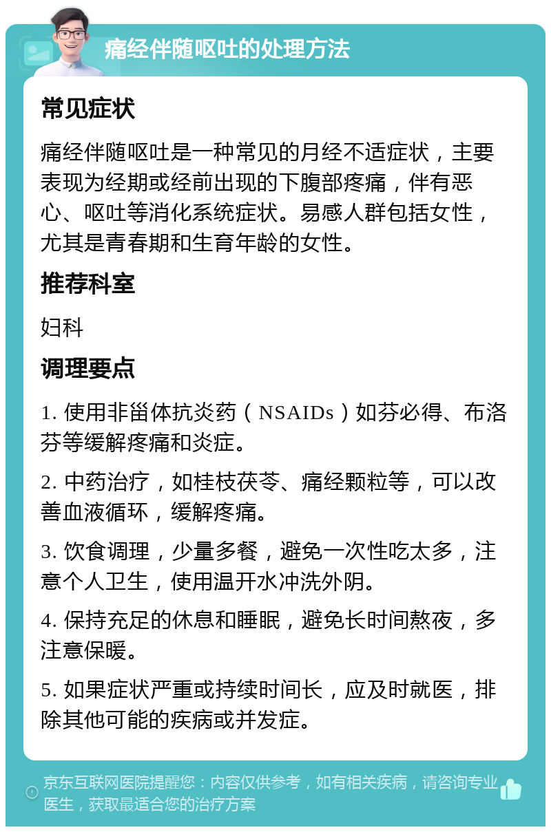 痛经伴随呕吐的处理方法 常见症状 痛经伴随呕吐是一种常见的月经不适症状，主要表现为经期或经前出现的下腹部疼痛，伴有恶心、呕吐等消化系统症状。易感人群包括女性，尤其是青春期和生育年龄的女性。 推荐科室 妇科 调理要点 1. 使用非甾体抗炎药（NSAIDs）如芬必得、布洛芬等缓解疼痛和炎症。 2. 中药治疗，如桂枝茯苓、痛经颗粒等，可以改善血液循环，缓解疼痛。 3. 饮食调理，少量多餐，避免一次性吃太多，注意个人卫生，使用温开水冲洗外阴。 4. 保持充足的休息和睡眠，避免长时间熬夜，多注意保暖。 5. 如果症状严重或持续时间长，应及时就医，排除其他可能的疾病或并发症。