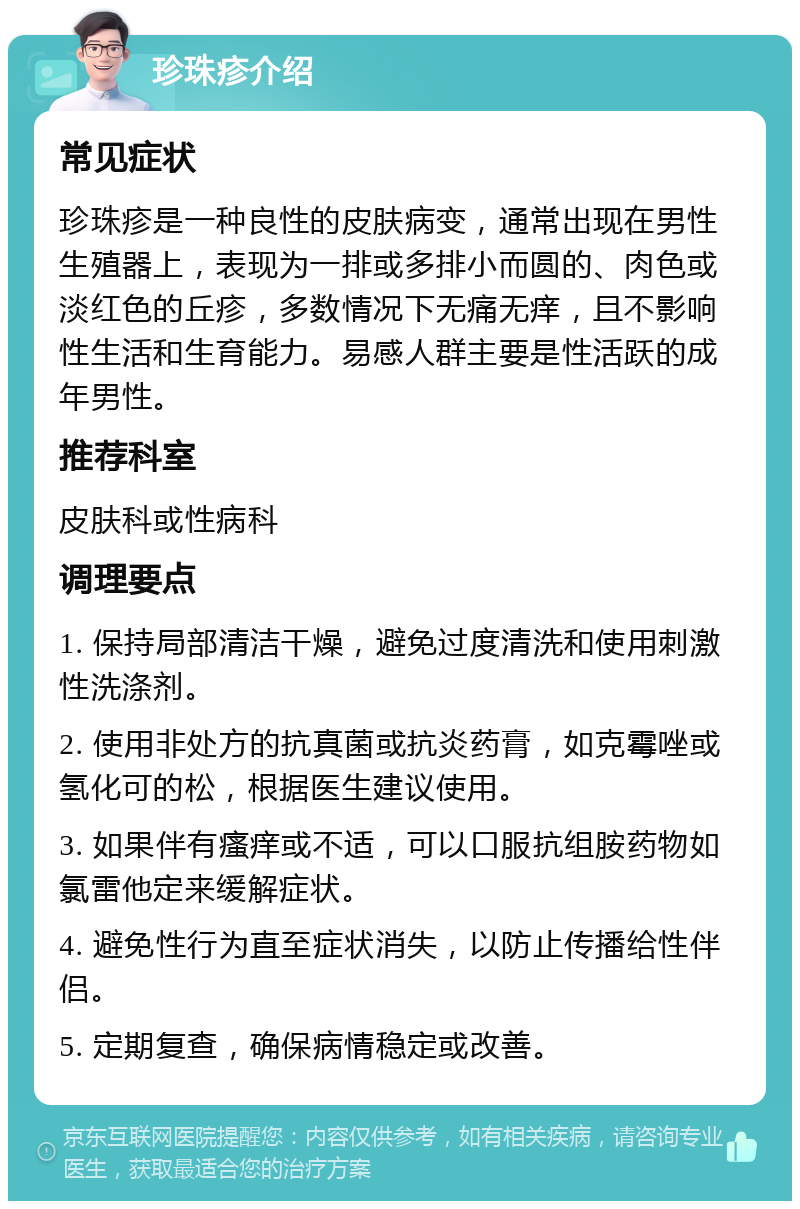 珍珠疹介绍 常见症状 珍珠疹是一种良性的皮肤病变，通常出现在男性生殖器上，表现为一排或多排小而圆的、肉色或淡红色的丘疹，多数情况下无痛无痒，且不影响性生活和生育能力。易感人群主要是性活跃的成年男性。 推荐科室 皮肤科或性病科 调理要点 1. 保持局部清洁干燥，避免过度清洗和使用刺激性洗涤剂。 2. 使用非处方的抗真菌或抗炎药膏，如克霉唑或氢化可的松，根据医生建议使用。 3. 如果伴有瘙痒或不适，可以口服抗组胺药物如氯雷他定来缓解症状。 4. 避免性行为直至症状消失，以防止传播给性伴侣。 5. 定期复查，确保病情稳定或改善。