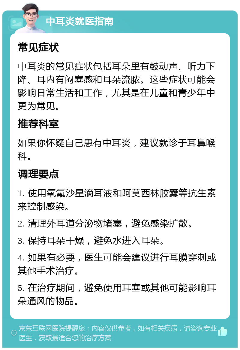 中耳炎就医指南 常见症状 中耳炎的常见症状包括耳朵里有鼓动声、听力下降、耳内有闷塞感和耳朵流脓。这些症状可能会影响日常生活和工作，尤其是在儿童和青少年中更为常见。 推荐科室 如果你怀疑自己患有中耳炎，建议就诊于耳鼻喉科。 调理要点 1. 使用氧氟沙星滴耳液和阿莫西林胶囊等抗生素来控制感染。 2. 清理外耳道分泌物堵塞，避免感染扩散。 3. 保持耳朵干燥，避免水进入耳朵。 4. 如果有必要，医生可能会建议进行耳膜穿刺或其他手术治疗。 5. 在治疗期间，避免使用耳塞或其他可能影响耳朵通风的物品。