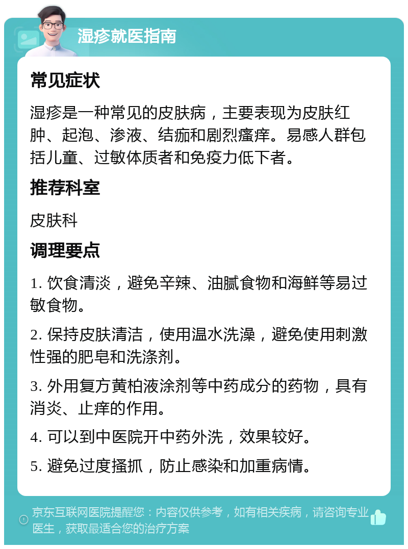 湿疹就医指南 常见症状 湿疹是一种常见的皮肤病，主要表现为皮肤红肿、起泡、渗液、结痂和剧烈瘙痒。易感人群包括儿童、过敏体质者和免疫力低下者。 推荐科室 皮肤科 调理要点 1. 饮食清淡，避免辛辣、油腻食物和海鲜等易过敏食物。 2. 保持皮肤清洁，使用温水洗澡，避免使用刺激性强的肥皂和洗涤剂。 3. 外用复方黄柏液涂剂等中药成分的药物，具有消炎、止痒的作用。 4. 可以到中医院开中药外洗，效果较好。 5. 避免过度搔抓，防止感染和加重病情。