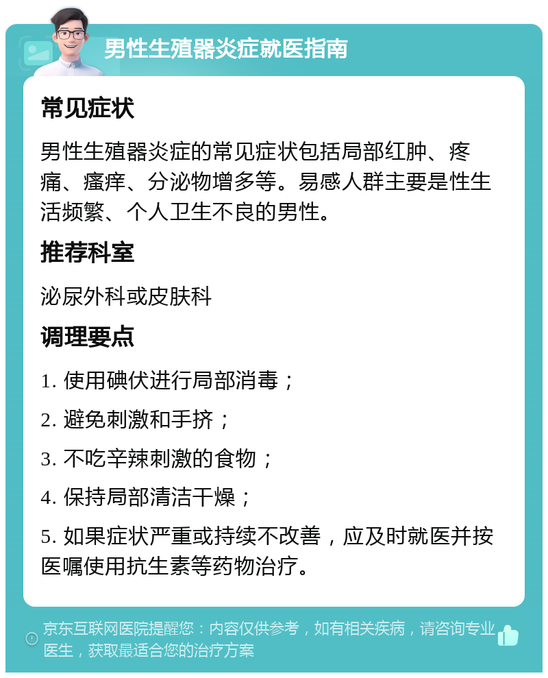 男性生殖器炎症就医指南 常见症状 男性生殖器炎症的常见症状包括局部红肿、疼痛、瘙痒、分泌物增多等。易感人群主要是性生活频繁、个人卫生不良的男性。 推荐科室 泌尿外科或皮肤科 调理要点 1. 使用碘伏进行局部消毒； 2. 避免刺激和手挤； 3. 不吃辛辣刺激的食物； 4. 保持局部清洁干燥； 5. 如果症状严重或持续不改善，应及时就医并按医嘱使用抗生素等药物治疗。