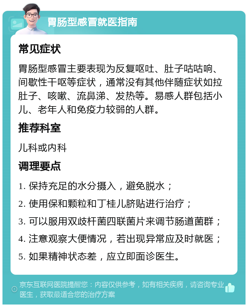 胃肠型感冒就医指南 常见症状 胃肠型感冒主要表现为反复呕吐、肚子咕咕响、间歇性干呕等症状，通常没有其他伴随症状如拉肚子、咳嗽、流鼻涕、发热等。易感人群包括小儿、老年人和免疫力较弱的人群。 推荐科室 儿科或内科 调理要点 1. 保持充足的水分摄入，避免脱水； 2. 使用保和颗粒和丁桂儿脐贴进行治疗； 3. 可以服用双歧杆菌四联菌片来调节肠道菌群； 4. 注意观察大便情况，若出现异常应及时就医； 5. 如果精神状态差，应立即面诊医生。