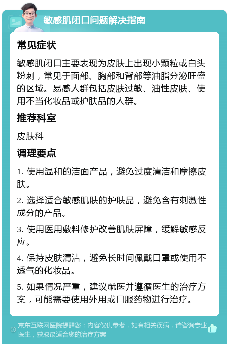 敏感肌闭口问题解决指南 常见症状 敏感肌闭口主要表现为皮肤上出现小颗粒或白头粉刺，常见于面部、胸部和背部等油脂分泌旺盛的区域。易感人群包括皮肤过敏、油性皮肤、使用不当化妆品或护肤品的人群。 推荐科室 皮肤科 调理要点 1. 使用温和的洁面产品，避免过度清洁和摩擦皮肤。 2. 选择适合敏感肌肤的护肤品，避免含有刺激性成分的产品。 3. 使用医用敷料修护改善肌肤屏障，缓解敏感反应。 4. 保持皮肤清洁，避免长时间佩戴口罩或使用不透气的化妆品。 5. 如果情况严重，建议就医并遵循医生的治疗方案，可能需要使用外用或口服药物进行治疗。