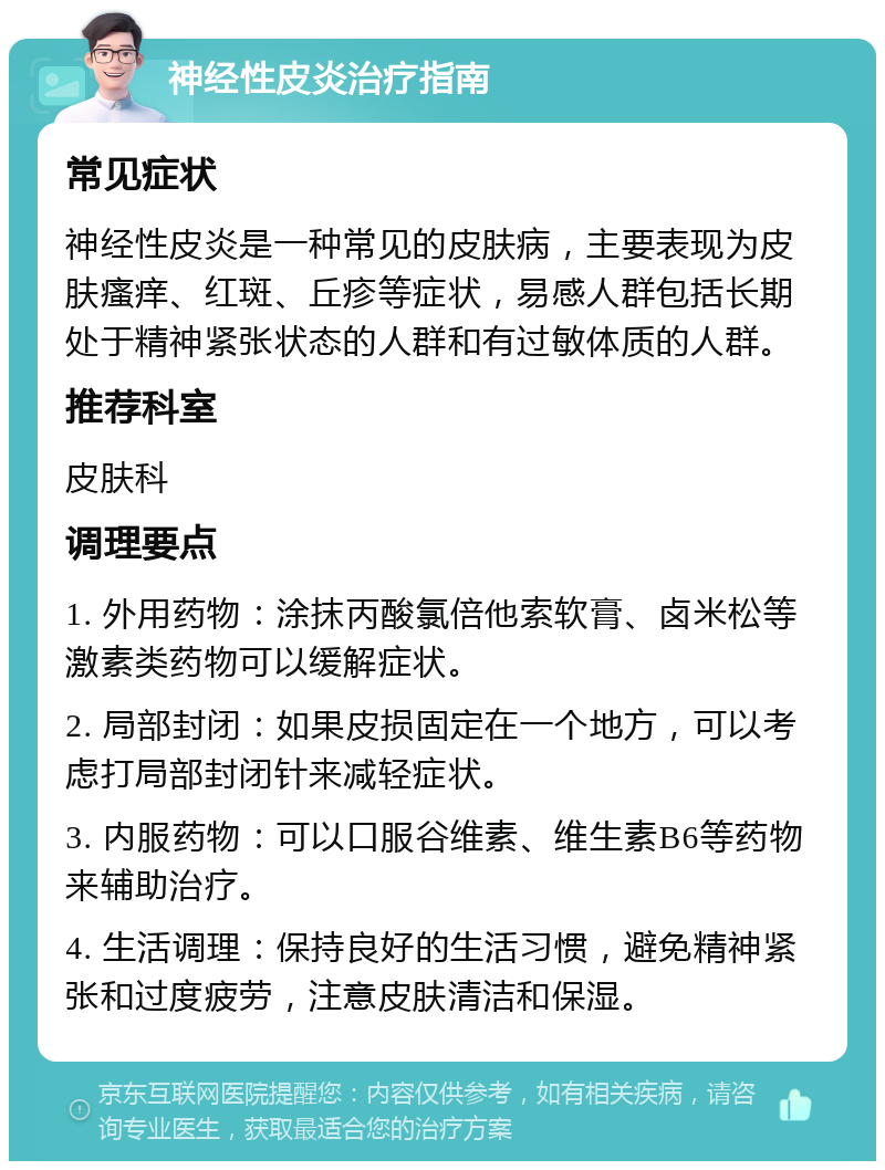 神经性皮炎治疗指南 常见症状 神经性皮炎是一种常见的皮肤病，主要表现为皮肤瘙痒、红斑、丘疹等症状，易感人群包括长期处于精神紧张状态的人群和有过敏体质的人群。 推荐科室 皮肤科 调理要点 1. 外用药物：涂抹丙酸氯倍他索软膏、卤米松等激素类药物可以缓解症状。 2. 局部封闭：如果皮损固定在一个地方，可以考虑打局部封闭针来减轻症状。 3. 内服药物：可以口服谷维素、维生素B6等药物来辅助治疗。 4. 生活调理：保持良好的生活习惯，避免精神紧张和过度疲劳，注意皮肤清洁和保湿。