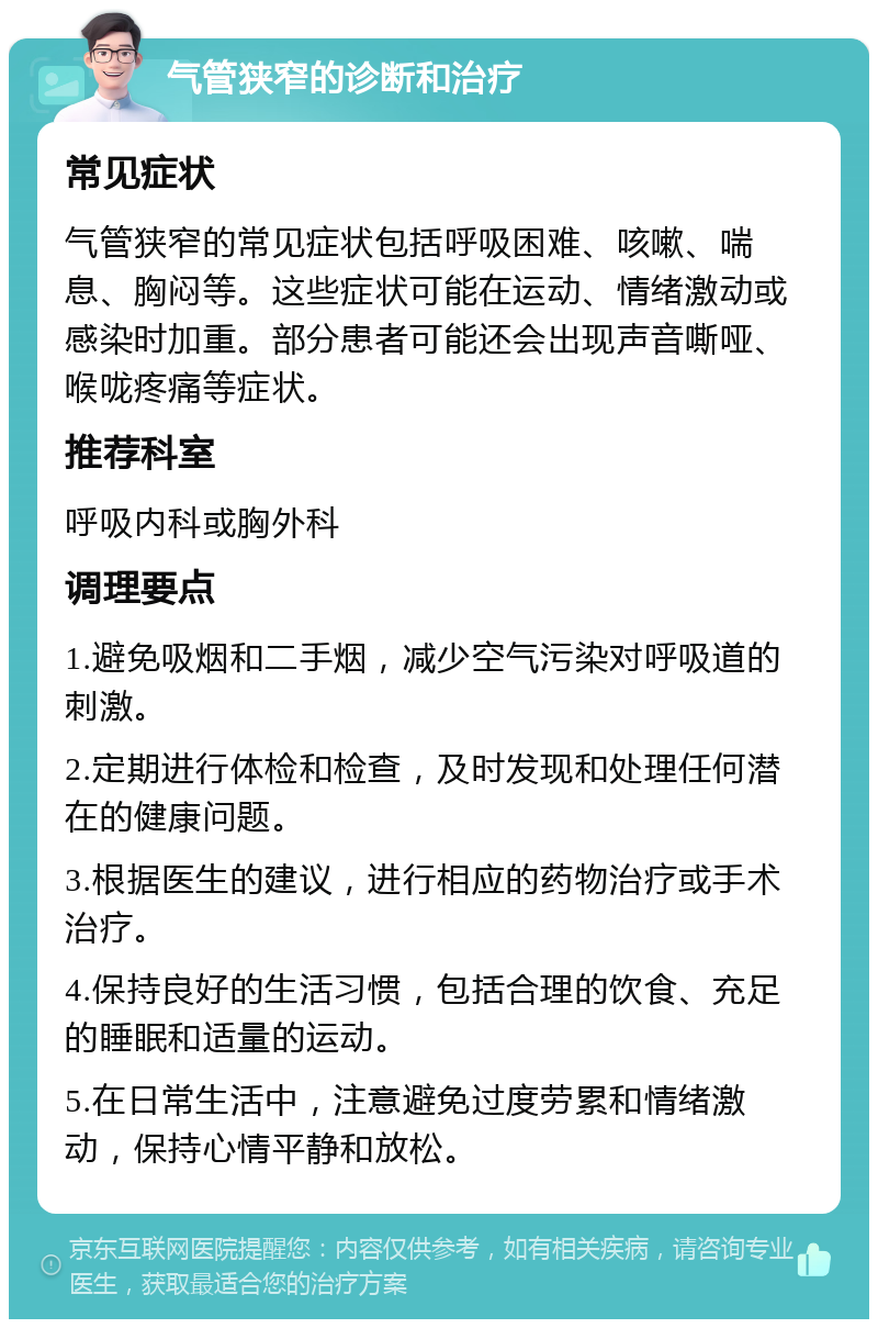 气管狭窄的诊断和治疗 常见症状 气管狭窄的常见症状包括呼吸困难、咳嗽、喘息、胸闷等。这些症状可能在运动、情绪激动或感染时加重。部分患者可能还会出现声音嘶哑、喉咙疼痛等症状。 推荐科室 呼吸内科或胸外科 调理要点 1.避免吸烟和二手烟，减少空气污染对呼吸道的刺激。 2.定期进行体检和检查，及时发现和处理任何潜在的健康问题。 3.根据医生的建议，进行相应的药物治疗或手术治疗。 4.保持良好的生活习惯，包括合理的饮食、充足的睡眠和适量的运动。 5.在日常生活中，注意避免过度劳累和情绪激动，保持心情平静和放松。