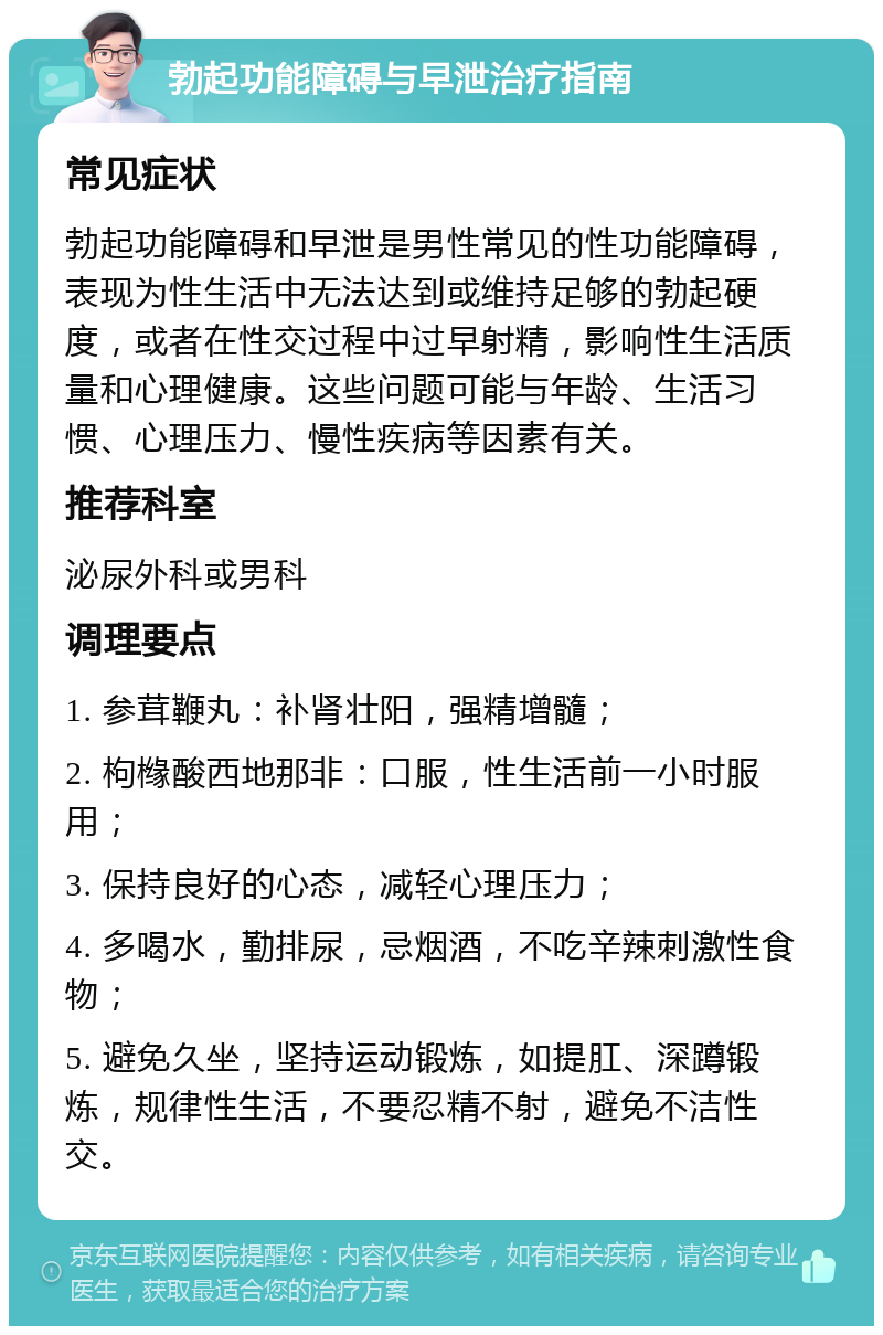 勃起功能障碍与早泄治疗指南 常见症状 勃起功能障碍和早泄是男性常见的性功能障碍，表现为性生活中无法达到或维持足够的勃起硬度，或者在性交过程中过早射精，影响性生活质量和心理健康。这些问题可能与年龄、生活习惯、心理压力、慢性疾病等因素有关。 推荐科室 泌尿外科或男科 调理要点 1. 参茸鞭丸：补肾壮阳，强精增髓； 2. 枸橼酸西地那非：口服，性生活前一小时服用； 3. 保持良好的心态，减轻心理压力； 4. 多喝水，勤排尿，忌烟酒，不吃辛辣刺激性食物； 5. 避免久坐，坚持运动锻炼，如提肛、深蹲锻炼，规律性生活，不要忍精不射，避免不洁性交。