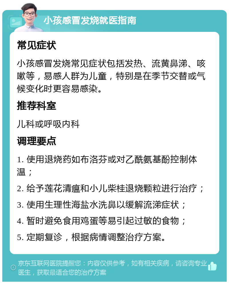 小孩感冒发烧就医指南 常见症状 小孩感冒发烧常见症状包括发热、流黄鼻涕、咳嗽等，易感人群为儿童，特别是在季节交替或气候变化时更容易感染。 推荐科室 儿科或呼吸内科 调理要点 1. 使用退烧药如布洛芬或对乙酰氨基酚控制体温； 2. 给予莲花清瘟和小儿柴桂退烧颗粒进行治疗； 3. 使用生理性海盐水洗鼻以缓解流涕症状； 4. 暂时避免食用鸡蛋等易引起过敏的食物； 5. 定期复诊，根据病情调整治疗方案。