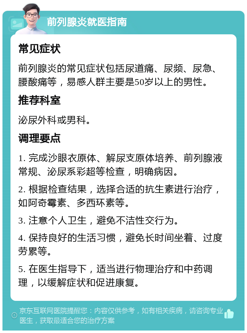 前列腺炎就医指南 常见症状 前列腺炎的常见症状包括尿道痛、尿频、尿急、腰酸痛等，易感人群主要是50岁以上的男性。 推荐科室 泌尿外科或男科。 调理要点 1. 完成沙眼衣原体、解尿支原体培养、前列腺液常规、泌尿系彩超等检查，明确病因。 2. 根据检查结果，选择合适的抗生素进行治疗，如阿奇霉素、多西环素等。 3. 注意个人卫生，避免不洁性交行为。 4. 保持良好的生活习惯，避免长时间坐着、过度劳累等。 5. 在医生指导下，适当进行物理治疗和中药调理，以缓解症状和促进康复。