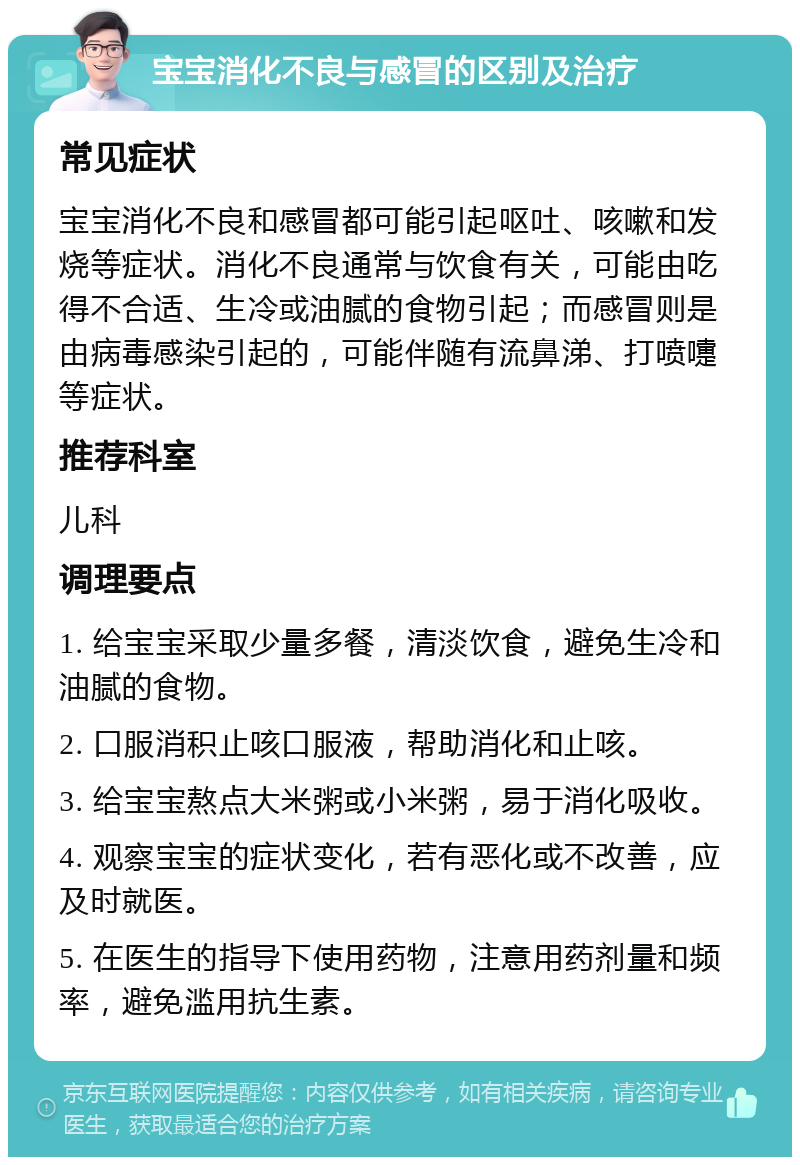 宝宝消化不良与感冒的区别及治疗 常见症状 宝宝消化不良和感冒都可能引起呕吐、咳嗽和发烧等症状。消化不良通常与饮食有关，可能由吃得不合适、生冷或油腻的食物引起；而感冒则是由病毒感染引起的，可能伴随有流鼻涕、打喷嚏等症状。 推荐科室 儿科 调理要点 1. 给宝宝采取少量多餐，清淡饮食，避免生冷和油腻的食物。 2. 口服消积止咳口服液，帮助消化和止咳。 3. 给宝宝熬点大米粥或小米粥，易于消化吸收。 4. 观察宝宝的症状变化，若有恶化或不改善，应及时就医。 5. 在医生的指导下使用药物，注意用药剂量和频率，避免滥用抗生素。