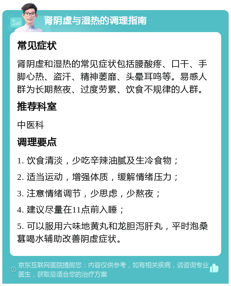 肾阴虚与湿热的调理指南 常见症状 肾阴虚和湿热的常见症状包括腰酸疼、口干、手脚心热、盗汗、精神萎靡、头晕耳鸣等。易感人群为长期熬夜、过度劳累、饮食不规律的人群。 推荐科室 中医科 调理要点 1. 饮食清淡，少吃辛辣油腻及生冷食物； 2. 适当运动，增强体质，缓解情绪压力； 3. 注意情绪调节，少思虑，少熬夜； 4. 建议尽量在11点前入睡； 5. 可以服用六味地黄丸和龙胆泻肝丸，平时泡桑葚喝水辅助改善阴虚症状。