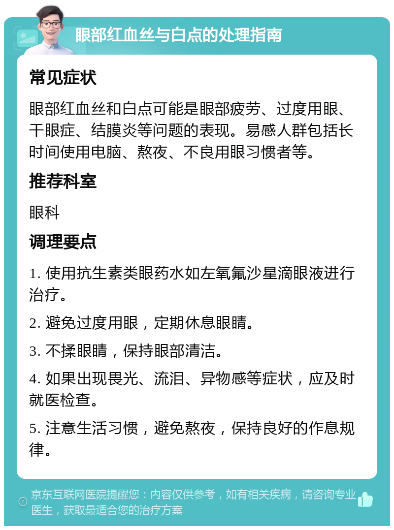 眼部红血丝与白点的处理指南 常见症状 眼部红血丝和白点可能是眼部疲劳、过度用眼、干眼症、结膜炎等问题的表现。易感人群包括长时间使用电脑、熬夜、不良用眼习惯者等。 推荐科室 眼科 调理要点 1. 使用抗生素类眼药水如左氧氟沙星滴眼液进行治疗。 2. 避免过度用眼，定期休息眼睛。 3. 不揉眼睛，保持眼部清洁。 4. 如果出现畏光、流泪、异物感等症状，应及时就医检查。 5. 注意生活习惯，避免熬夜，保持良好的作息规律。