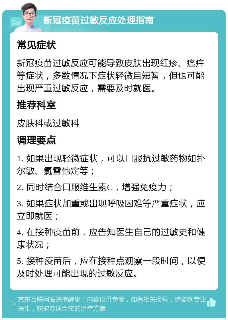 新冠疫苗过敏反应处理指南 常见症状 新冠疫苗过敏反应可能导致皮肤出现红疹、瘙痒等症状，多数情况下症状轻微且短暂，但也可能出现严重过敏反应，需要及时就医。 推荐科室 皮肤科或过敏科 调理要点 1. 如果出现轻微症状，可以口服抗过敏药物如扑尔敏、氯雷他定等； 2. 同时结合口服维生素C，增强免疫力； 3. 如果症状加重或出现呼吸困难等严重症状，应立即就医； 4. 在接种疫苗前，应告知医生自己的过敏史和健康状况； 5. 接种疫苗后，应在接种点观察一段时间，以便及时处理可能出现的过敏反应。