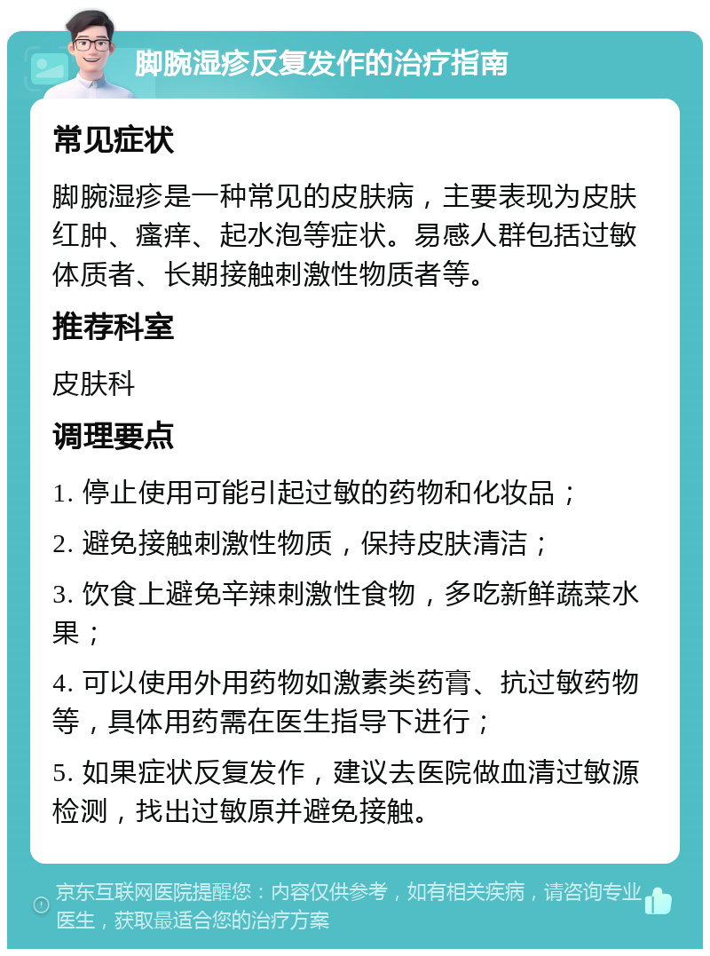 脚腕湿疹反复发作的治疗指南 常见症状 脚腕湿疹是一种常见的皮肤病，主要表现为皮肤红肿、瘙痒、起水泡等症状。易感人群包括过敏体质者、长期接触刺激性物质者等。 推荐科室 皮肤科 调理要点 1. 停止使用可能引起过敏的药物和化妆品； 2. 避免接触刺激性物质，保持皮肤清洁； 3. 饮食上避免辛辣刺激性食物，多吃新鲜蔬菜水果； 4. 可以使用外用药物如激素类药膏、抗过敏药物等，具体用药需在医生指导下进行； 5. 如果症状反复发作，建议去医院做血清过敏源检测，找出过敏原并避免接触。