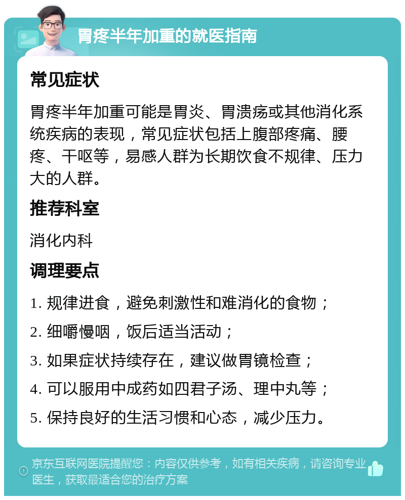 胃疼半年加重的就医指南 常见症状 胃疼半年加重可能是胃炎、胃溃疡或其他消化系统疾病的表现，常见症状包括上腹部疼痛、腰疼、干呕等，易感人群为长期饮食不规律、压力大的人群。 推荐科室 消化内科 调理要点 1. 规律进食，避免刺激性和难消化的食物； 2. 细嚼慢咽，饭后适当活动； 3. 如果症状持续存在，建议做胃镜检查； 4. 可以服用中成药如四君子汤、理中丸等； 5. 保持良好的生活习惯和心态，减少压力。