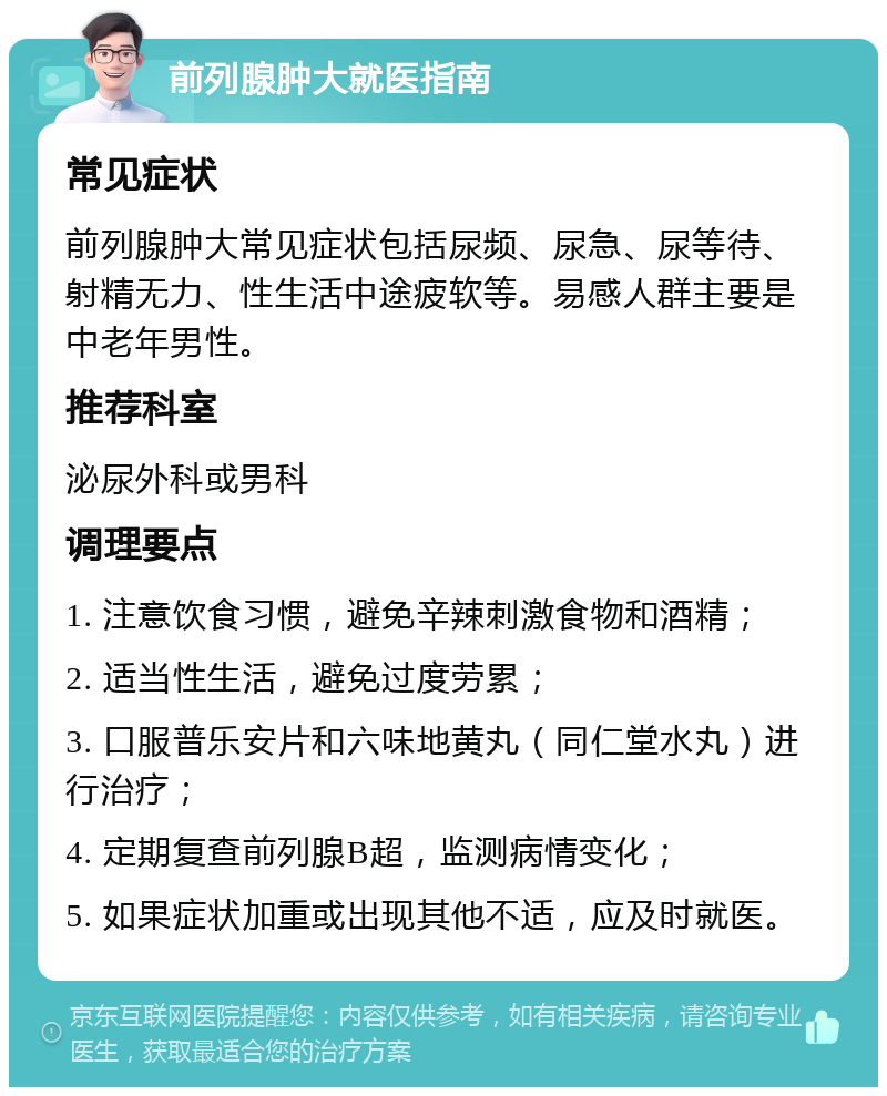 前列腺肿大就医指南 常见症状 前列腺肿大常见症状包括尿频、尿急、尿等待、射精无力、性生活中途疲软等。易感人群主要是中老年男性。 推荐科室 泌尿外科或男科 调理要点 1. 注意饮食习惯，避免辛辣刺激食物和酒精； 2. 适当性生活，避免过度劳累； 3. 口服普乐安片和六味地黄丸（同仁堂水丸）进行治疗； 4. 定期复查前列腺B超，监测病情变化； 5. 如果症状加重或出现其他不适，应及时就医。