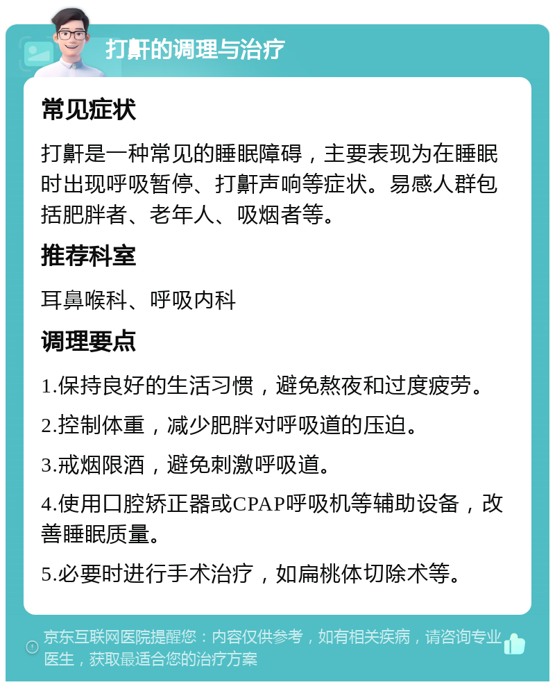 打鼾的调理与治疗 常见症状 打鼾是一种常见的睡眠障碍，主要表现为在睡眠时出现呼吸暂停、打鼾声响等症状。易感人群包括肥胖者、老年人、吸烟者等。 推荐科室 耳鼻喉科、呼吸内科 调理要点 1.保持良好的生活习惯，避免熬夜和过度疲劳。 2.控制体重，减少肥胖对呼吸道的压迫。 3.戒烟限酒，避免刺激呼吸道。 4.使用口腔矫正器或CPAP呼吸机等辅助设备，改善睡眠质量。 5.必要时进行手术治疗，如扁桃体切除术等。