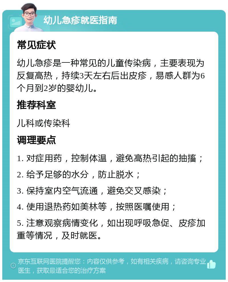 幼儿急疹就医指南 常见症状 幼儿急疹是一种常见的儿童传染病，主要表现为反复高热，持续3天左右后出皮疹，易感人群为6个月到2岁的婴幼儿。 推荐科室 儿科或传染科 调理要点 1. 对症用药，控制体温，避免高热引起的抽搐； 2. 给予足够的水分，防止脱水； 3. 保持室内空气流通，避免交叉感染； 4. 使用退热药如美林等，按照医嘱使用； 5. 注意观察病情变化，如出现呼吸急促、皮疹加重等情况，及时就医。