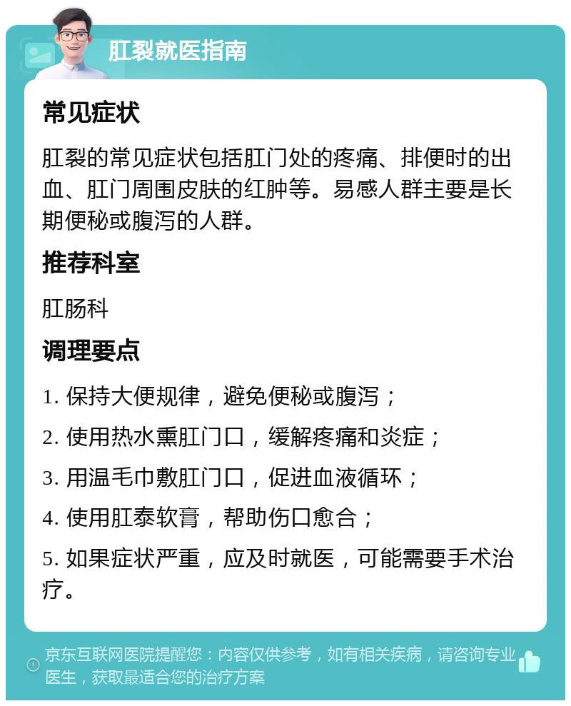 肛裂就医指南 常见症状 肛裂的常见症状包括肛门处的疼痛、排便时的出血、肛门周围皮肤的红肿等。易感人群主要是长期便秘或腹泻的人群。 推荐科室 肛肠科 调理要点 1. 保持大便规律，避免便秘或腹泻； 2. 使用热水熏肛门口，缓解疼痛和炎症； 3. 用温毛巾敷肛门口，促进血液循环； 4. 使用肛泰软膏，帮助伤口愈合； 5. 如果症状严重，应及时就医，可能需要手术治疗。