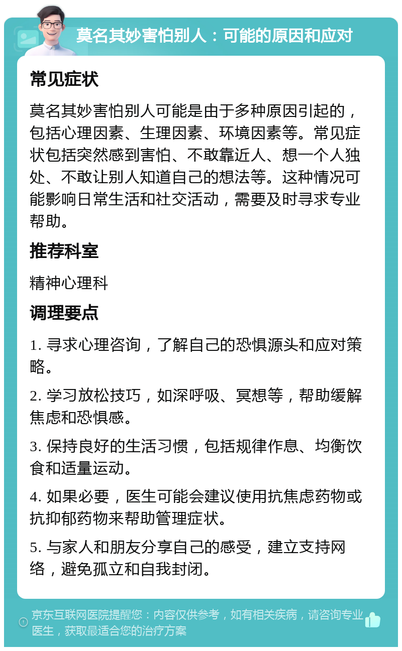 莫名其妙害怕别人：可能的原因和应对 常见症状 莫名其妙害怕别人可能是由于多种原因引起的，包括心理因素、生理因素、环境因素等。常见症状包括突然感到害怕、不敢靠近人、想一个人独处、不敢让别人知道自己的想法等。这种情况可能影响日常生活和社交活动，需要及时寻求专业帮助。 推荐科室 精神心理科 调理要点 1. 寻求心理咨询，了解自己的恐惧源头和应对策略。 2. 学习放松技巧，如深呼吸、冥想等，帮助缓解焦虑和恐惧感。 3. 保持良好的生活习惯，包括规律作息、均衡饮食和适量运动。 4. 如果必要，医生可能会建议使用抗焦虑药物或抗抑郁药物来帮助管理症状。 5. 与家人和朋友分享自己的感受，建立支持网络，避免孤立和自我封闭。