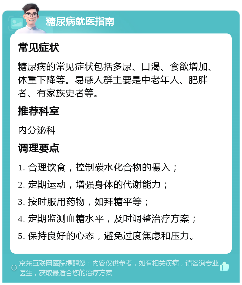 糖尿病就医指南 常见症状 糖尿病的常见症状包括多尿、口渴、食欲增加、体重下降等。易感人群主要是中老年人、肥胖者、有家族史者等。 推荐科室 内分泌科 调理要点 1. 合理饮食，控制碳水化合物的摄入； 2. 定期运动，增强身体的代谢能力； 3. 按时服用药物，如拜糖平等； 4. 定期监测血糖水平，及时调整治疗方案； 5. 保持良好的心态，避免过度焦虑和压力。