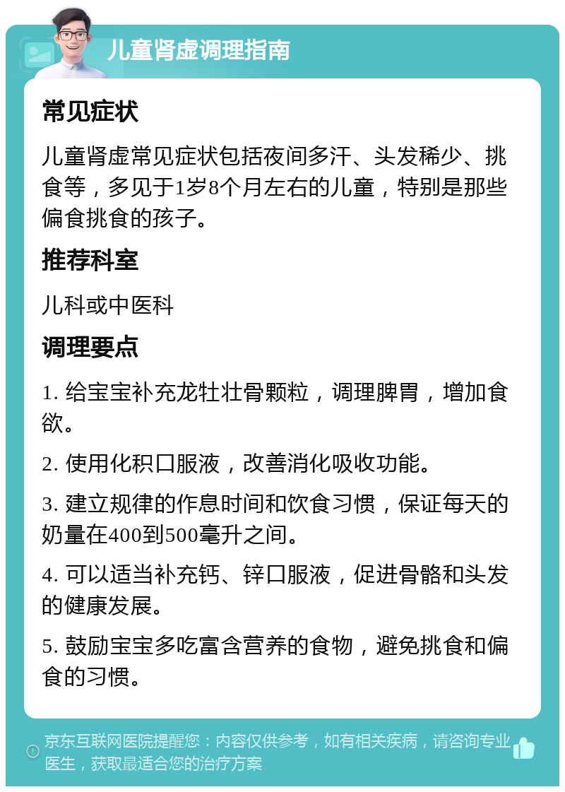 儿童肾虚调理指南 常见症状 儿童肾虚常见症状包括夜间多汗、头发稀少、挑食等，多见于1岁8个月左右的儿童，特别是那些偏食挑食的孩子。 推荐科室 儿科或中医科 调理要点 1. 给宝宝补充龙牡壮骨颗粒，调理脾胃，增加食欲。 2. 使用化积口服液，改善消化吸收功能。 3. 建立规律的作息时间和饮食习惯，保证每天的奶量在400到500毫升之间。 4. 可以适当补充钙、锌口服液，促进骨骼和头发的健康发展。 5. 鼓励宝宝多吃富含营养的食物，避免挑食和偏食的习惯。