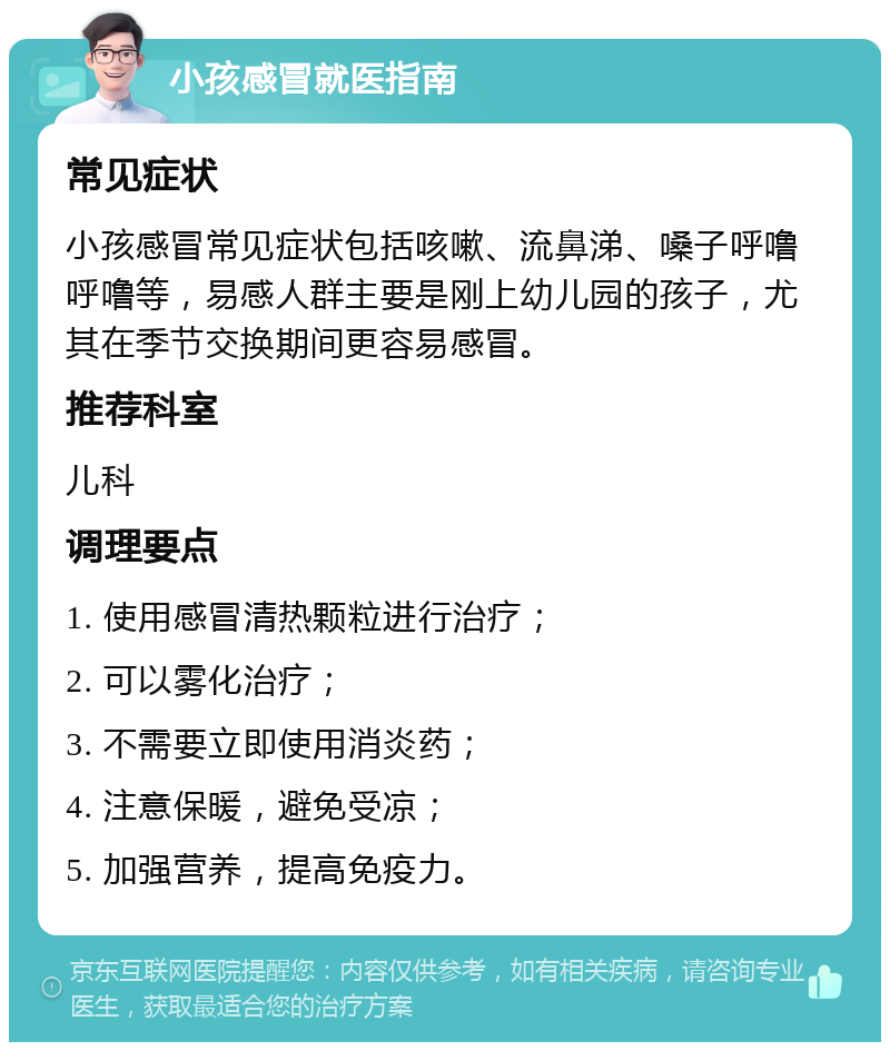 小孩感冒就医指南 常见症状 小孩感冒常见症状包括咳嗽、流鼻涕、嗓子呼噜呼噜等，易感人群主要是刚上幼儿园的孩子，尤其在季节交换期间更容易感冒。 推荐科室 儿科 调理要点 1. 使用感冒清热颗粒进行治疗； 2. 可以雾化治疗； 3. 不需要立即使用消炎药； 4. 注意保暖，避免受凉； 5. 加强营养，提高免疫力。