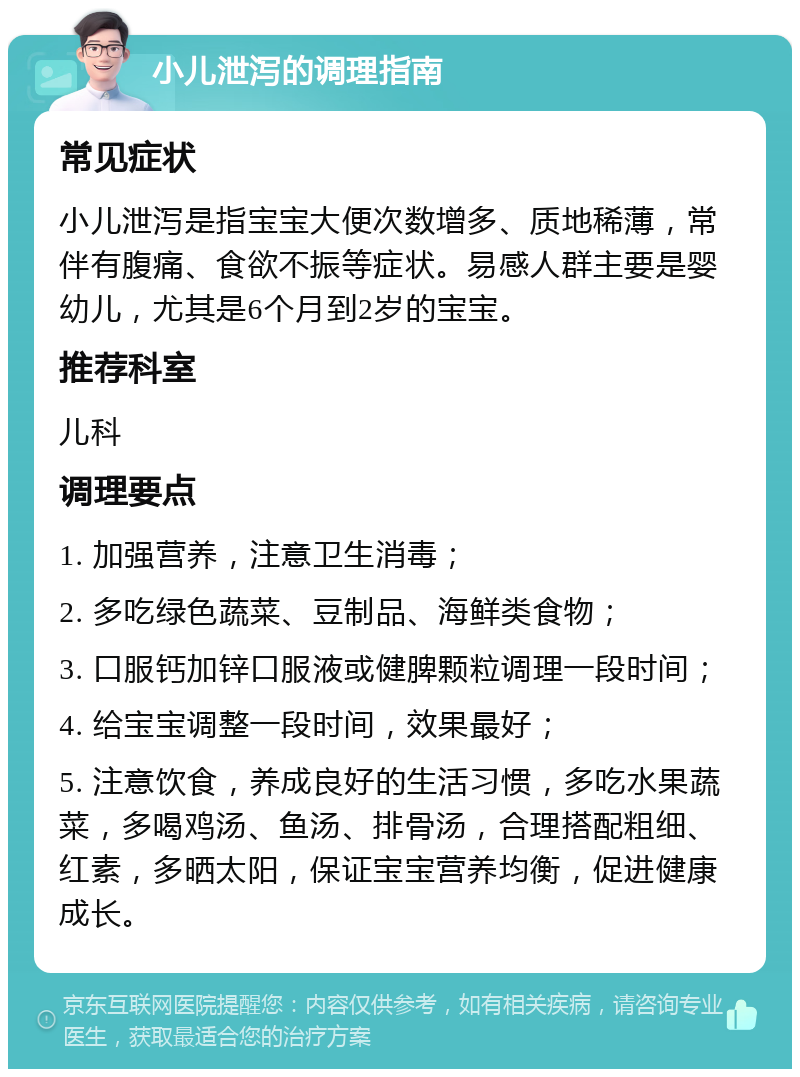 小儿泄泻的调理指南 常见症状 小儿泄泻是指宝宝大便次数增多、质地稀薄，常伴有腹痛、食欲不振等症状。易感人群主要是婴幼儿，尤其是6个月到2岁的宝宝。 推荐科室 儿科 调理要点 1. 加强营养，注意卫生消毒； 2. 多吃绿色蔬菜、豆制品、海鲜类食物； 3. 口服钙加锌口服液或健脾颗粒调理一段时间； 4. 给宝宝调整一段时间，效果最好； 5. 注意饮食，养成良好的生活习惯，多吃水果蔬菜，多喝鸡汤、鱼汤、排骨汤，合理搭配粗细、红素，多晒太阳，保证宝宝营养均衡，促进健康成长。