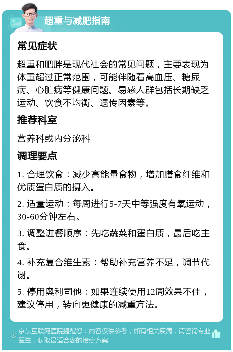 超重与减肥指南 常见症状 超重和肥胖是现代社会的常见问题，主要表现为体重超过正常范围，可能伴随着高血压、糖尿病、心脏病等健康问题。易感人群包括长期缺乏运动、饮食不均衡、遗传因素等。 推荐科室 营养科或内分泌科 调理要点 1. 合理饮食：减少高能量食物，增加膳食纤维和优质蛋白质的摄入。 2. 适量运动：每周进行5-7天中等强度有氧运动，30-60分钟左右。 3. 调整进餐顺序：先吃蔬菜和蛋白质，最后吃主食。 4. 补充复合维生素：帮助补充营养不足，调节代谢。 5. 停用奥利司他：如果连续使用12周效果不佳，建议停用，转向更健康的减重方法。