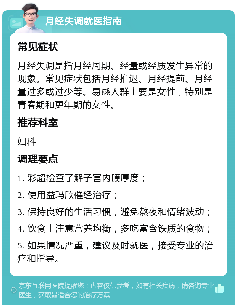 月经失调就医指南 常见症状 月经失调是指月经周期、经量或经质发生异常的现象。常见症状包括月经推迟、月经提前、月经量过多或过少等。易感人群主要是女性，特别是青春期和更年期的女性。 推荐科室 妇科 调理要点 1. 彩超检查了解子宫内膜厚度； 2. 使用益玛欣催经治疗； 3. 保持良好的生活习惯，避免熬夜和情绪波动； 4. 饮食上注意营养均衡，多吃富含铁质的食物； 5. 如果情况严重，建议及时就医，接受专业的治疗和指导。