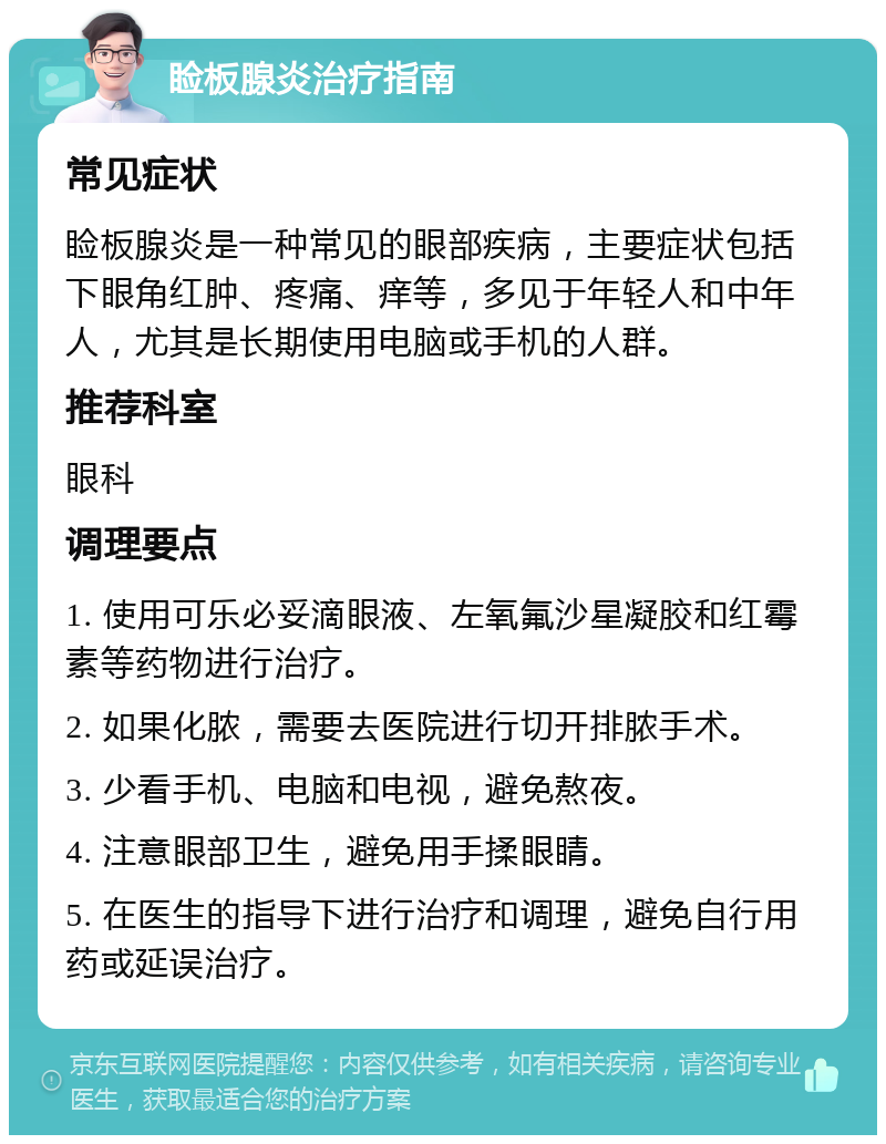 睑板腺炎治疗指南 常见症状 睑板腺炎是一种常见的眼部疾病，主要症状包括下眼角红肿、疼痛、痒等，多见于年轻人和中年人，尤其是长期使用电脑或手机的人群。 推荐科室 眼科 调理要点 1. 使用可乐必妥滴眼液、左氧氟沙星凝胶和红霉素等药物进行治疗。 2. 如果化脓，需要去医院进行切开排脓手术。 3. 少看手机、电脑和电视，避免熬夜。 4. 注意眼部卫生，避免用手揉眼睛。 5. 在医生的指导下进行治疗和调理，避免自行用药或延误治疗。