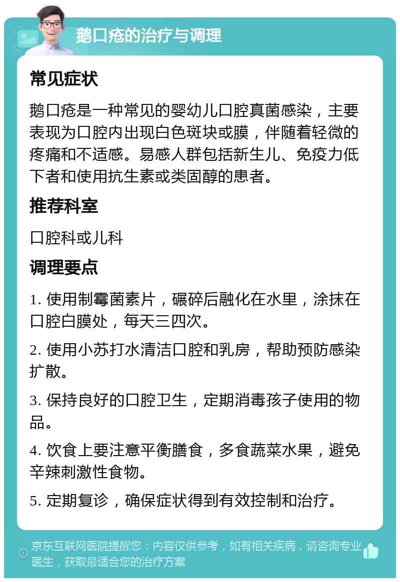 鹅口疮的治疗与调理 常见症状 鹅口疮是一种常见的婴幼儿口腔真菌感染，主要表现为口腔内出现白色斑块或膜，伴随着轻微的疼痛和不适感。易感人群包括新生儿、免疫力低下者和使用抗生素或类固醇的患者。 推荐科室 口腔科或儿科 调理要点 1. 使用制霉菌素片，碾碎后融化在水里，涂抹在口腔白膜处，每天三四次。 2. 使用小苏打水清洁口腔和乳房，帮助预防感染扩散。 3. 保持良好的口腔卫生，定期消毒孩子使用的物品。 4. 饮食上要注意平衡膳食，多食蔬菜水果，避免辛辣刺激性食物。 5. 定期复诊，确保症状得到有效控制和治疗。