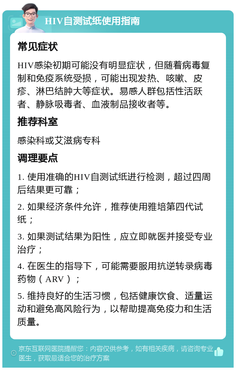 HIV自测试纸使用指南 常见症状 HIV感染初期可能没有明显症状，但随着病毒复制和免疫系统受损，可能出现发热、咳嗽、皮疹、淋巴结肿大等症状。易感人群包括性活跃者、静脉吸毒者、血液制品接收者等。 推荐科室 感染科或艾滋病专科 调理要点 1. 使用准确的HIV自测试纸进行检测，超过四周后结果更可靠； 2. 如果经济条件允许，推荐使用雅培第四代试纸； 3. 如果测试结果为阳性，应立即就医并接受专业治疗； 4. 在医生的指导下，可能需要服用抗逆转录病毒药物（ARV）； 5. 维持良好的生活习惯，包括健康饮食、适量运动和避免高风险行为，以帮助提高免疫力和生活质量。