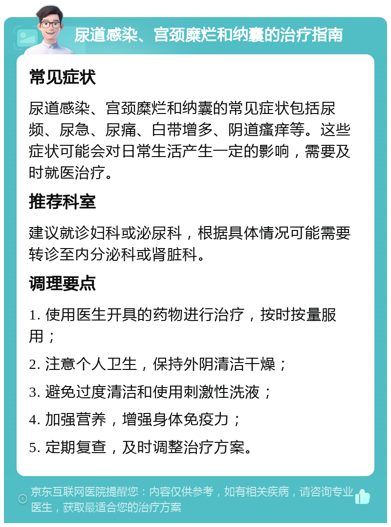 尿道感染、宫颈糜烂和纳囊的治疗指南 常见症状 尿道感染、宫颈糜烂和纳囊的常见症状包括尿频、尿急、尿痛、白带增多、阴道瘙痒等。这些症状可能会对日常生活产生一定的影响，需要及时就医治疗。 推荐科室 建议就诊妇科或泌尿科，根据具体情况可能需要转诊至内分泌科或肾脏科。 调理要点 1. 使用医生开具的药物进行治疗，按时按量服用； 2. 注意个人卫生，保持外阴清洁干燥； 3. 避免过度清洁和使用刺激性洗液； 4. 加强营养，增强身体免疫力； 5. 定期复查，及时调整治疗方案。