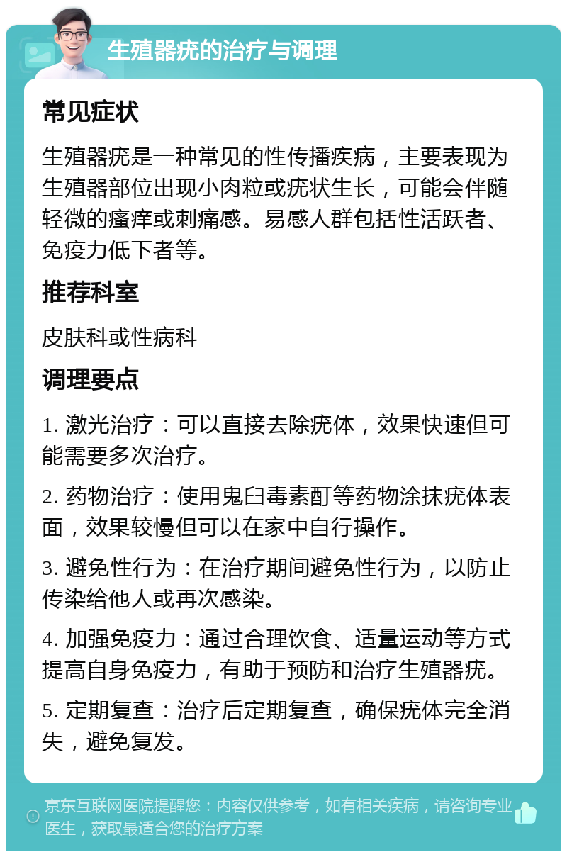 生殖器疣的治疗与调理 常见症状 生殖器疣是一种常见的性传播疾病，主要表现为生殖器部位出现小肉粒或疣状生长，可能会伴随轻微的瘙痒或刺痛感。易感人群包括性活跃者、免疫力低下者等。 推荐科室 皮肤科或性病科 调理要点 1. 激光治疗：可以直接去除疣体，效果快速但可能需要多次治疗。 2. 药物治疗：使用鬼臼毒素酊等药物涂抹疣体表面，效果较慢但可以在家中自行操作。 3. 避免性行为：在治疗期间避免性行为，以防止传染给他人或再次感染。 4. 加强免疫力：通过合理饮食、适量运动等方式提高自身免疫力，有助于预防和治疗生殖器疣。 5. 定期复查：治疗后定期复查，确保疣体完全消失，避免复发。