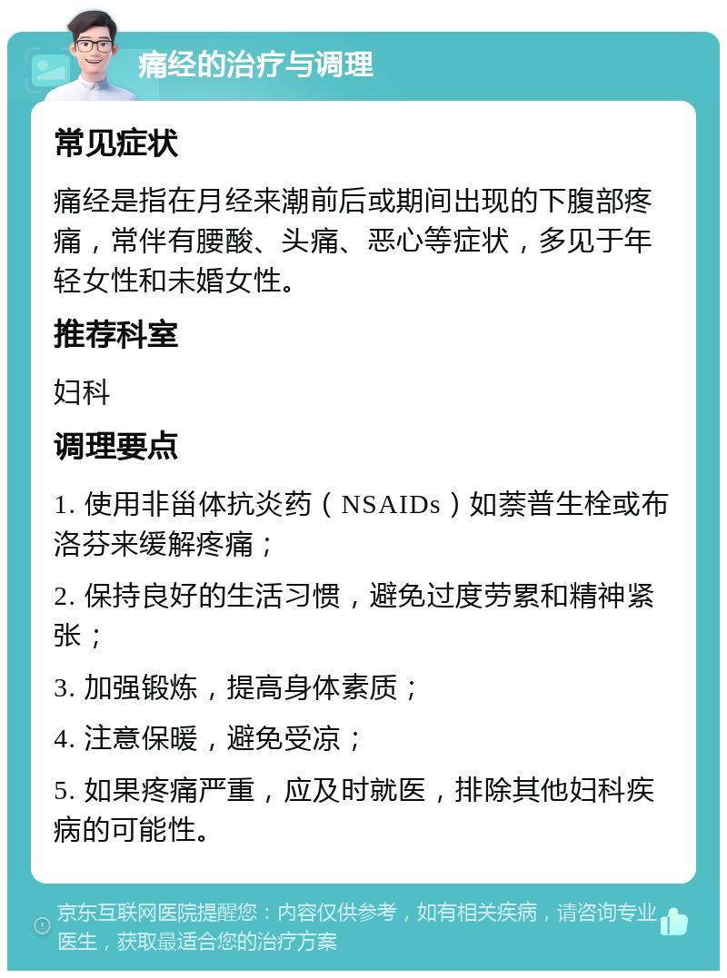 痛经的治疗与调理 常见症状 痛经是指在月经来潮前后或期间出现的下腹部疼痛，常伴有腰酸、头痛、恶心等症状，多见于年轻女性和未婚女性。 推荐科室 妇科 调理要点 1. 使用非甾体抗炎药（NSAIDs）如萘普生栓或布洛芬来缓解疼痛； 2. 保持良好的生活习惯，避免过度劳累和精神紧张； 3. 加强锻炼，提高身体素质； 4. 注意保暖，避免受凉； 5. 如果疼痛严重，应及时就医，排除其他妇科疾病的可能性。