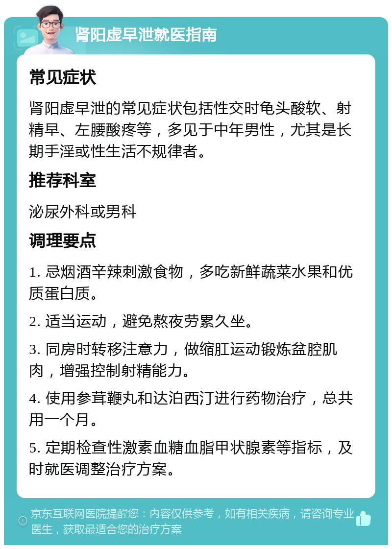 肾阳虚早泄就医指南 常见症状 肾阳虚早泄的常见症状包括性交时龟头酸软、射精早、左腰酸疼等，多见于中年男性，尤其是长期手淫或性生活不规律者。 推荐科室 泌尿外科或男科 调理要点 1. 忌烟酒辛辣刺激食物，多吃新鲜蔬菜水果和优质蛋白质。 2. 适当运动，避免熬夜劳累久坐。 3. 同房时转移注意力，做缩肛运动锻炼盆腔肌肉，增强控制射精能力。 4. 使用参茸鞭丸和达泊西汀进行药物治疗，总共用一个月。 5. 定期检查性激素血糖血脂甲状腺素等指标，及时就医调整治疗方案。