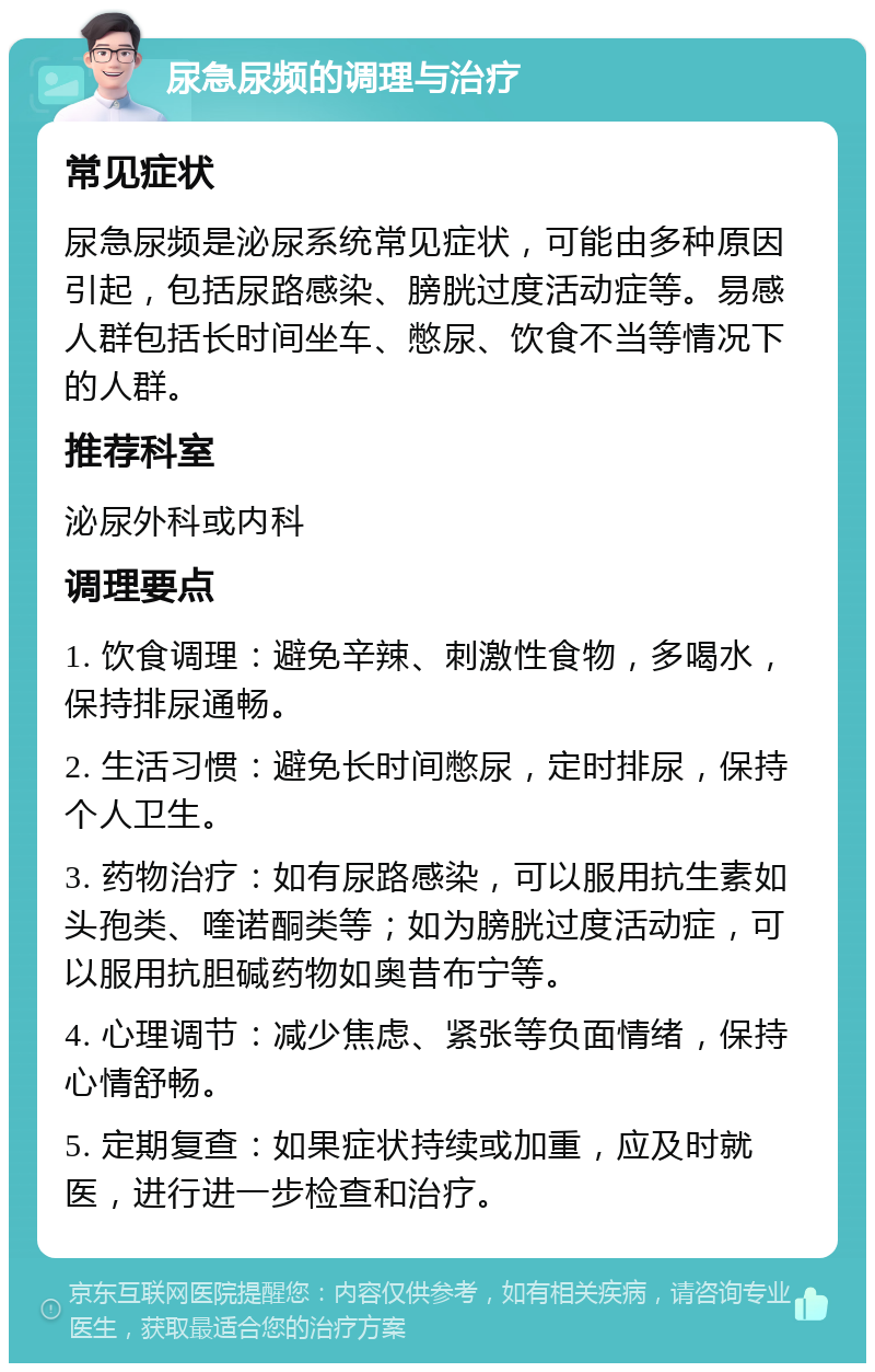 尿急尿频的调理与治疗 常见症状 尿急尿频是泌尿系统常见症状，可能由多种原因引起，包括尿路感染、膀胱过度活动症等。易感人群包括长时间坐车、憋尿、饮食不当等情况下的人群。 推荐科室 泌尿外科或内科 调理要点 1. 饮食调理：避免辛辣、刺激性食物，多喝水，保持排尿通畅。 2. 生活习惯：避免长时间憋尿，定时排尿，保持个人卫生。 3. 药物治疗：如有尿路感染，可以服用抗生素如头孢类、喹诺酮类等；如为膀胱过度活动症，可以服用抗胆碱药物如奥昔布宁等。 4. 心理调节：减少焦虑、紧张等负面情绪，保持心情舒畅。 5. 定期复查：如果症状持续或加重，应及时就医，进行进一步检查和治疗。