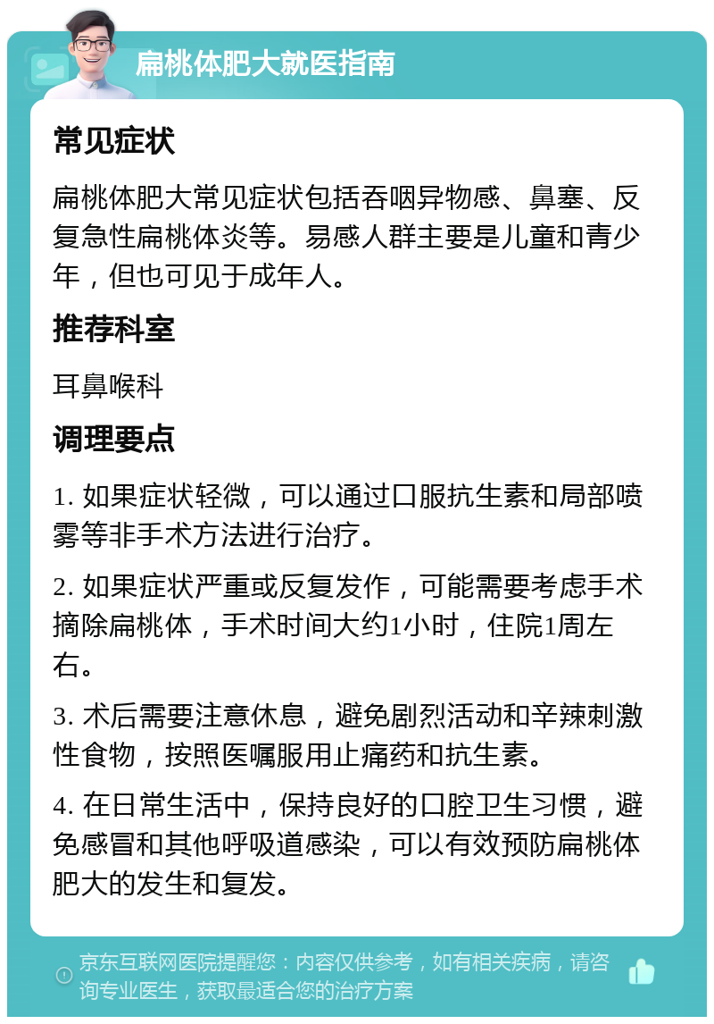 扁桃体肥大就医指南 常见症状 扁桃体肥大常见症状包括吞咽异物感、鼻塞、反复急性扁桃体炎等。易感人群主要是儿童和青少年，但也可见于成年人。 推荐科室 耳鼻喉科 调理要点 1. 如果症状轻微，可以通过口服抗生素和局部喷雾等非手术方法进行治疗。 2. 如果症状严重或反复发作，可能需要考虑手术摘除扁桃体，手术时间大约1小时，住院1周左右。 3. 术后需要注意休息，避免剧烈活动和辛辣刺激性食物，按照医嘱服用止痛药和抗生素。 4. 在日常生活中，保持良好的口腔卫生习惯，避免感冒和其他呼吸道感染，可以有效预防扁桃体肥大的发生和复发。