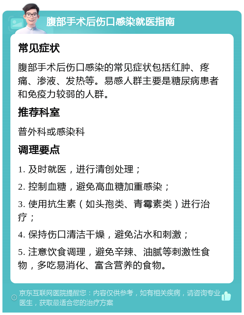 腹部手术后伤口感染就医指南 常见症状 腹部手术后伤口感染的常见症状包括红肿、疼痛、渗液、发热等。易感人群主要是糖尿病患者和免疫力较弱的人群。 推荐科室 普外科或感染科 调理要点 1. 及时就医，进行清创处理； 2. 控制血糖，避免高血糖加重感染； 3. 使用抗生素（如头孢类、青霉素类）进行治疗； 4. 保持伤口清洁干燥，避免沾水和刺激； 5. 注意饮食调理，避免辛辣、油腻等刺激性食物，多吃易消化、富含营养的食物。