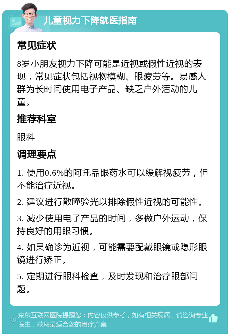 儿童视力下降就医指南 常见症状 8岁小朋友视力下降可能是近视或假性近视的表现，常见症状包括视物模糊、眼疲劳等。易感人群为长时间使用电子产品、缺乏户外活动的儿童。 推荐科室 眼科 调理要点 1. 使用0.6%的阿托品眼药水可以缓解视疲劳，但不能治疗近视。 2. 建议进行散瞳验光以排除假性近视的可能性。 3. 减少使用电子产品的时间，多做户外运动，保持良好的用眼习惯。 4. 如果确诊为近视，可能需要配戴眼镜或隐形眼镜进行矫正。 5. 定期进行眼科检查，及时发现和治疗眼部问题。