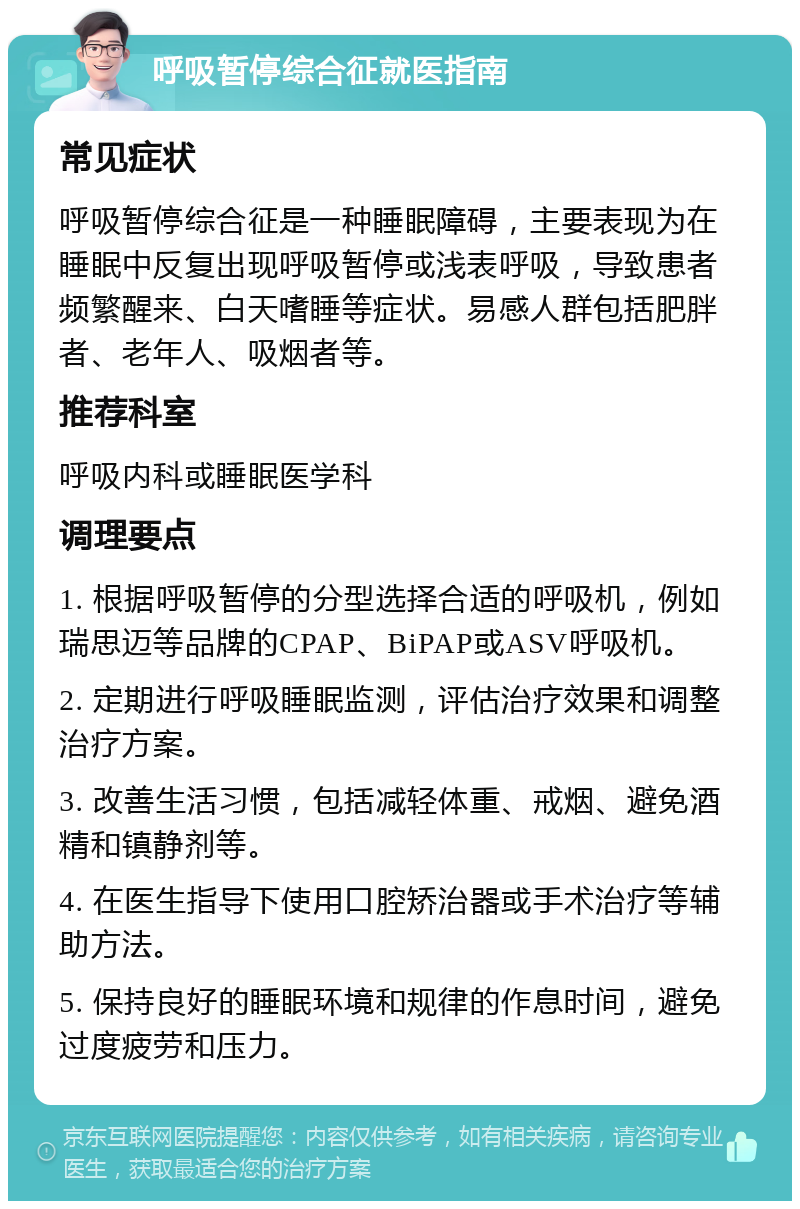 呼吸暂停综合征就医指南 常见症状 呼吸暂停综合征是一种睡眠障碍，主要表现为在睡眠中反复出现呼吸暂停或浅表呼吸，导致患者频繁醒来、白天嗜睡等症状。易感人群包括肥胖者、老年人、吸烟者等。 推荐科室 呼吸内科或睡眠医学科 调理要点 1. 根据呼吸暂停的分型选择合适的呼吸机，例如瑞思迈等品牌的CPAP、BiPAP或ASV呼吸机。 2. 定期进行呼吸睡眠监测，评估治疗效果和调整治疗方案。 3. 改善生活习惯，包括减轻体重、戒烟、避免酒精和镇静剂等。 4. 在医生指导下使用口腔矫治器或手术治疗等辅助方法。 5. 保持良好的睡眠环境和规律的作息时间，避免过度疲劳和压力。