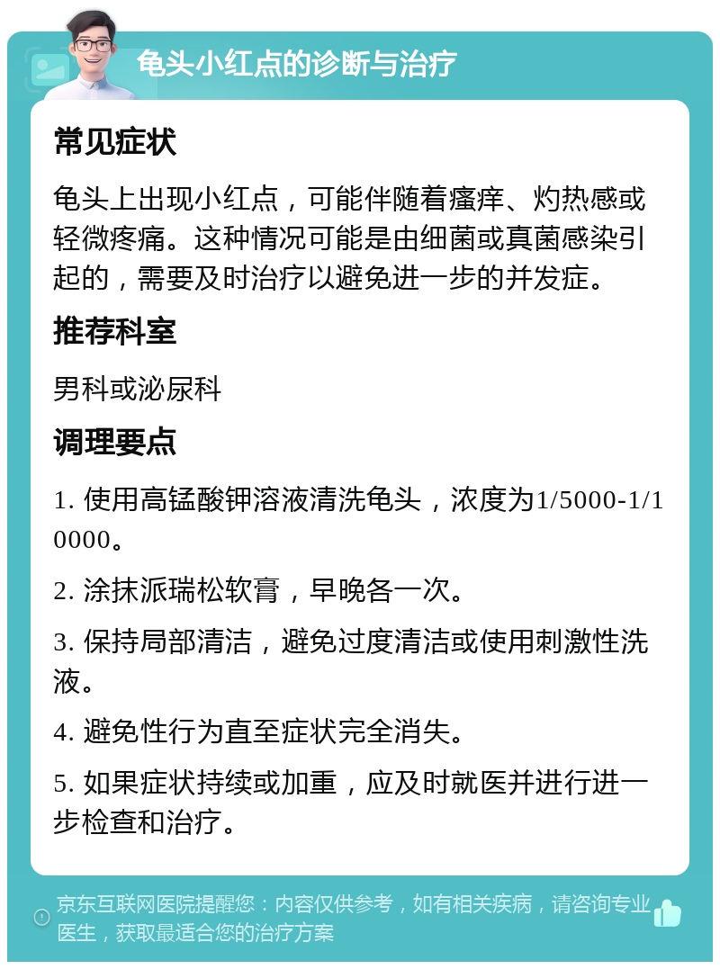 龟头小红点的诊断与治疗 常见症状 龟头上出现小红点，可能伴随着瘙痒、灼热感或轻微疼痛。这种情况可能是由细菌或真菌感染引起的，需要及时治疗以避免进一步的并发症。 推荐科室 男科或泌尿科 调理要点 1. 使用高锰酸钾溶液清洗龟头，浓度为1/5000-1/10000。 2. 涂抹派瑞松软膏，早晚各一次。 3. 保持局部清洁，避免过度清洁或使用刺激性洗液。 4. 避免性行为直至症状完全消失。 5. 如果症状持续或加重，应及时就医并进行进一步检查和治疗。