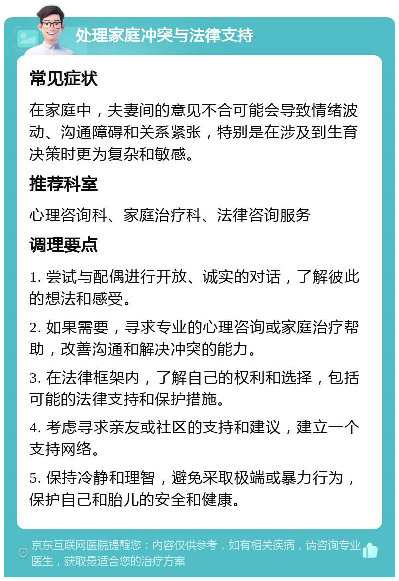 处理家庭冲突与法律支持 常见症状 在家庭中，夫妻间的意见不合可能会导致情绪波动、沟通障碍和关系紧张，特别是在涉及到生育决策时更为复杂和敏感。 推荐科室 心理咨询科、家庭治疗科、法律咨询服务 调理要点 1. 尝试与配偶进行开放、诚实的对话，了解彼此的想法和感受。 2. 如果需要，寻求专业的心理咨询或家庭治疗帮助，改善沟通和解决冲突的能力。 3. 在法律框架内，了解自己的权利和选择，包括可能的法律支持和保护措施。 4. 考虑寻求亲友或社区的支持和建议，建立一个支持网络。 5. 保持冷静和理智，避免采取极端或暴力行为，保护自己和胎儿的安全和健康。