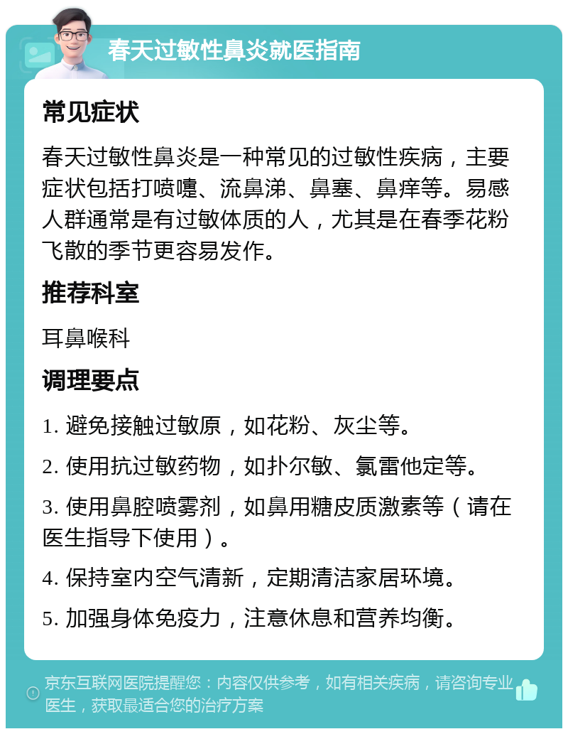 春天过敏性鼻炎就医指南 常见症状 春天过敏性鼻炎是一种常见的过敏性疾病，主要症状包括打喷嚏、流鼻涕、鼻塞、鼻痒等。易感人群通常是有过敏体质的人，尤其是在春季花粉飞散的季节更容易发作。 推荐科室 耳鼻喉科 调理要点 1. 避免接触过敏原，如花粉、灰尘等。 2. 使用抗过敏药物，如扑尔敏、氯雷他定等。 3. 使用鼻腔喷雾剂，如鼻用糖皮质激素等（请在医生指导下使用）。 4. 保持室内空气清新，定期清洁家居环境。 5. 加强身体免疫力，注意休息和营养均衡。