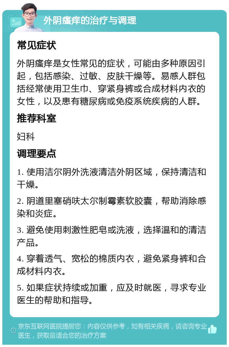 外阴瘙痒的治疗与调理 常见症状 外阴瘙痒是女性常见的症状，可能由多种原因引起，包括感染、过敏、皮肤干燥等。易感人群包括经常使用卫生巾、穿紧身裤或合成材料内衣的女性，以及患有糖尿病或免疫系统疾病的人群。 推荐科室 妇科 调理要点 1. 使用洁尔阴外洗液清洁外阴区域，保持清洁和干燥。 2. 阴道里塞硝呋太尔制霉素软胶囊，帮助消除感染和炎症。 3. 避免使用刺激性肥皂或洗液，选择温和的清洁产品。 4. 穿着透气、宽松的棉质内衣，避免紧身裤和合成材料内衣。 5. 如果症状持续或加重，应及时就医，寻求专业医生的帮助和指导。