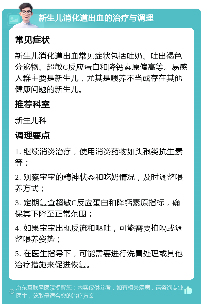 新生儿消化道出血的治疗与调理 常见症状 新生儿消化道出血常见症状包括吐奶、吐出褐色分泌物、超敏C反应蛋白和降钙素原偏高等。易感人群主要是新生儿，尤其是喂养不当或存在其他健康问题的新生儿。 推荐科室 新生儿科 调理要点 1. 继续消炎治疗，使用消炎药物如头孢类抗生素等； 2. 观察宝宝的精神状态和吃奶情况，及时调整喂养方式； 3. 定期复查超敏C反应蛋白和降钙素原指标，确保其下降至正常范围； 4. 如果宝宝出现反流和呕吐，可能需要拍嗝或调整喂养姿势； 5. 在医生指导下，可能需要进行洗胃处理或其他治疗措施来促进恢复。