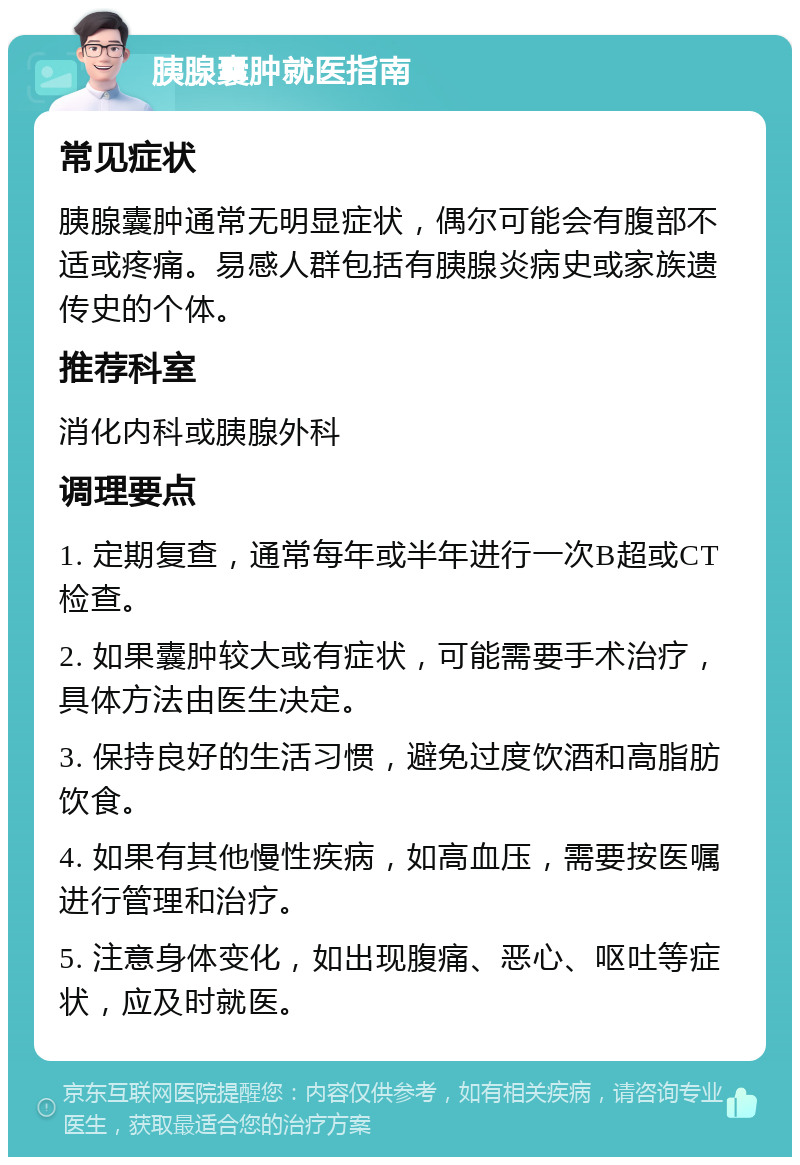 胰腺囊肿就医指南 常见症状 胰腺囊肿通常无明显症状，偶尔可能会有腹部不适或疼痛。易感人群包括有胰腺炎病史或家族遗传史的个体。 推荐科室 消化内科或胰腺外科 调理要点 1. 定期复查，通常每年或半年进行一次B超或CT检查。 2. 如果囊肿较大或有症状，可能需要手术治疗，具体方法由医生决定。 3. 保持良好的生活习惯，避免过度饮酒和高脂肪饮食。 4. 如果有其他慢性疾病，如高血压，需要按医嘱进行管理和治疗。 5. 注意身体变化，如出现腹痛、恶心、呕吐等症状，应及时就医。