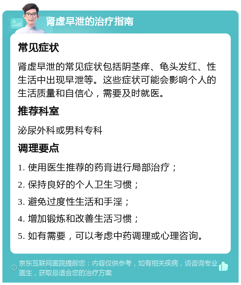 肾虚早泄的治疗指南 常见症状 肾虚早泄的常见症状包括阴茎痒、龟头发红、性生活中出现早泄等。这些症状可能会影响个人的生活质量和自信心，需要及时就医。 推荐科室 泌尿外科或男科专科 调理要点 1. 使用医生推荐的药膏进行局部治疗； 2. 保持良好的个人卫生习惯； 3. 避免过度性生活和手淫； 4. 增加锻炼和改善生活习惯； 5. 如有需要，可以考虑中药调理或心理咨询。